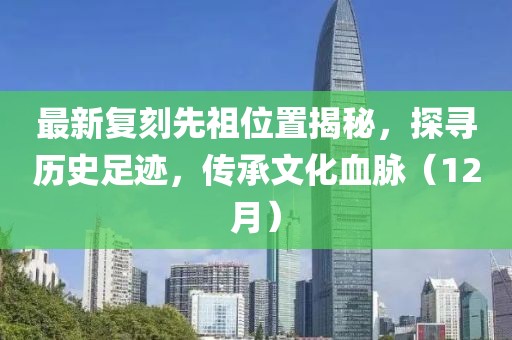 最新复刻先祖位置揭秘，探寻历史足迹，传承文化血脉（12月）