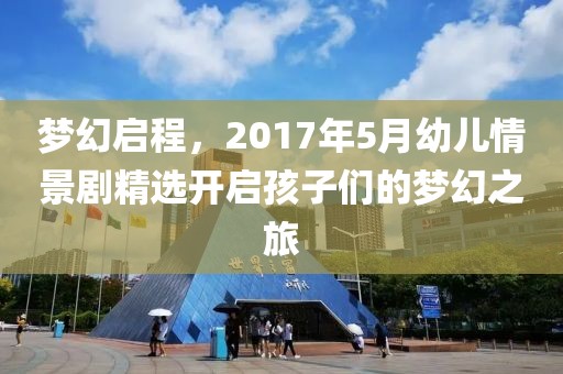 梦幻启程，2017年5月幼儿情景剧精选开启孩子们的梦幻之旅