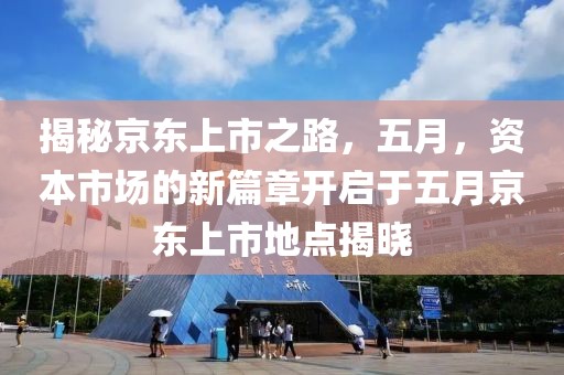 揭秘京东上市之路，五月，资本市场的新篇章开启于五月京东上市地点揭晓