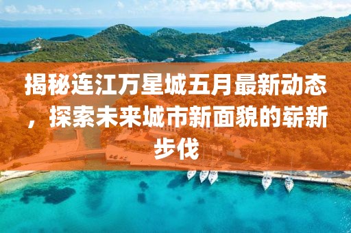 揭秘连江万星城五月最新动态，探索未来城市新面貌的崭新步伐