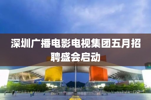 深圳广播电影电视集团五月招聘盛会启动