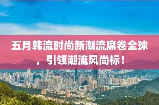 五月韩流时尚新潮流席卷全球，引领潮流风尚标！
