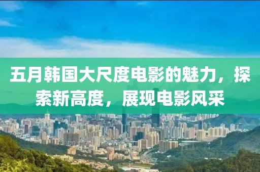 五月韩国大尺度电影的魅力，探索新高度，展现电影风采