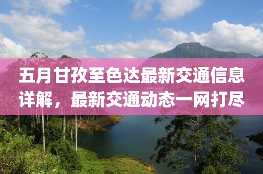 五月甘孜至色达最新交通信息详解，最新交通动态一网打尽