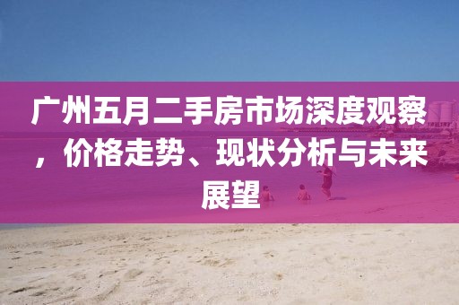广州五月二手房市场深度观察，价格走势、现状分析与未来展望
