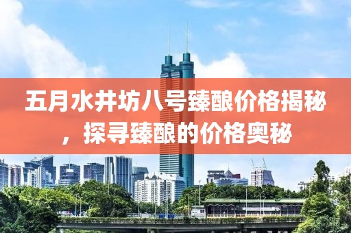 五月水井坊八号臻酿价格揭秘，探寻臻酿的价格奥秘
