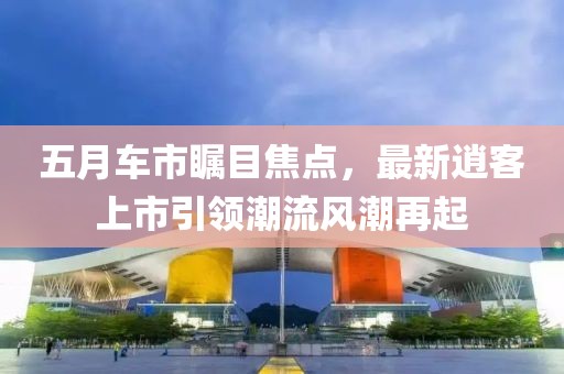 五月车市瞩目焦点，最新逍客上市引领潮流风潮再起