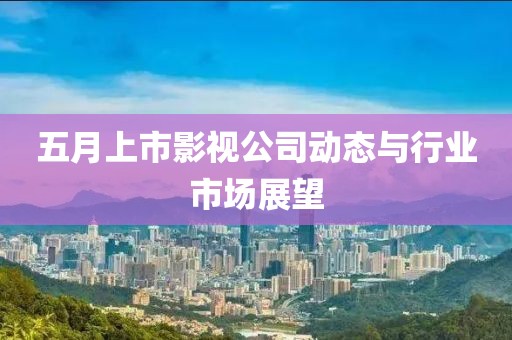 五月上市影视公司动态与行业市场展望