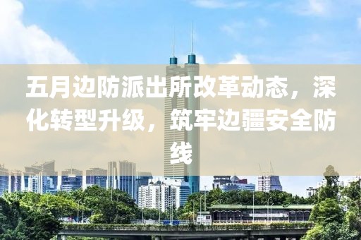 五月边防派出所改革动态，深化转型升级，筑牢边疆安全防线