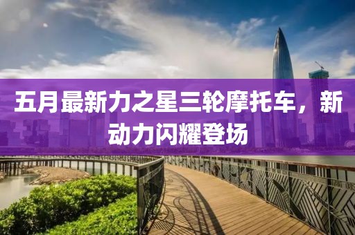 五月最新力之星三轮摩托车，新动力闪耀登场
