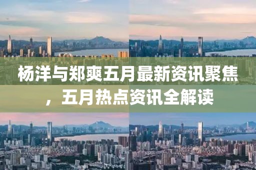 杨洋与郑爽五月最新资讯聚焦，五月热点资讯全解读