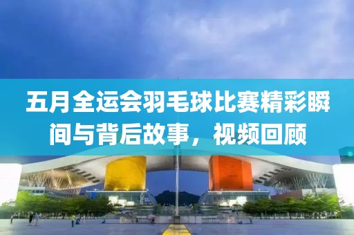 五月全运会羽毛球比赛精彩瞬间与背后故事，视频回顾