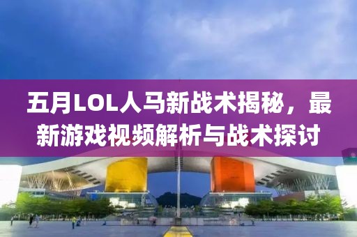 五月LOL人马新战术揭秘，最新游戏视频解析与战术探讨
