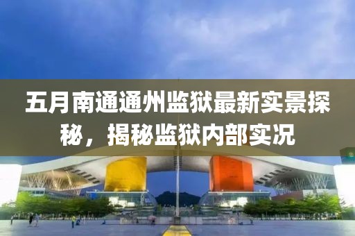 五月南通通州监狱最新实景探秘，揭秘监狱内部实况