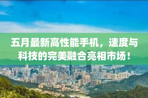 五月最新高性能手机，速度与科技的完美融合亮相市场！