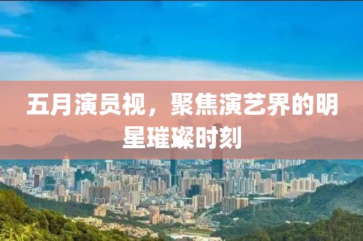 五月演员视，聚焦演艺界的明星璀璨时刻