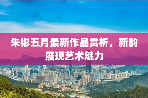 朱彬五月最新作品赏析，新韵展现艺术魅力