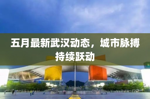 五月最新武汉动态，城市脉搏持续跃动