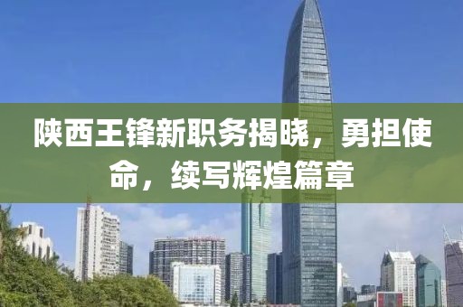 陕西王锋新职务揭晓，勇担使命，续写辉煌篇章