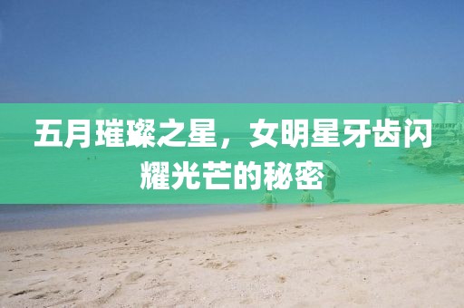 五月璀璨之星，女明星牙齿闪耀光芒的秘密