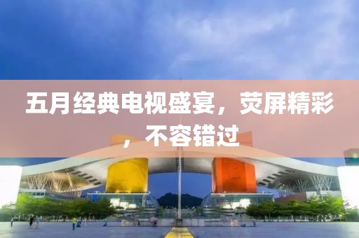 五月经典电视盛宴，荧屏精彩，不容错过