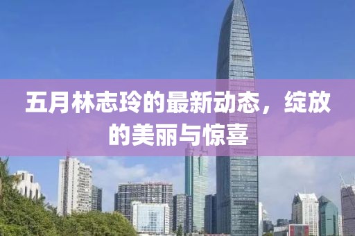 五月林志玲的最新动态，绽放的美丽与惊喜