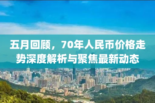 五月回顾，70年人民币价格走势深度解析与聚焦最新动态