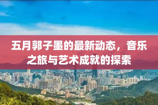 五月郭子墨的最新动态，音乐之旅与艺术成就的探索