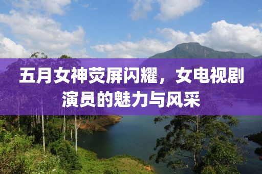 五月女神荧屏闪耀，女电视剧演员的魅力与风采