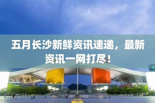 五月长沙新鲜资讯速递，最新资讯一网打尽！