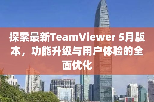探索最新TeamViewer 5月版本，功能升级与用户体验的全面优化