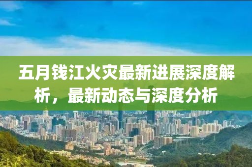 五月钱江火灾最新进展深度解析，最新动态与深度分析