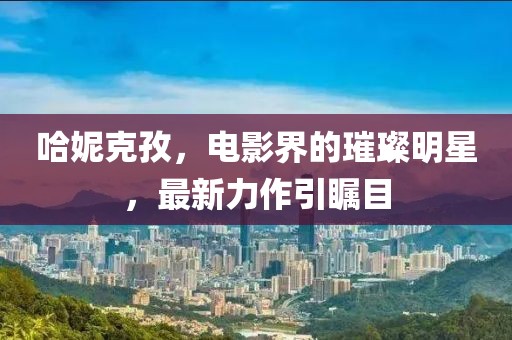 哈妮克孜，电影界的璀璨明星，最新力作引瞩目