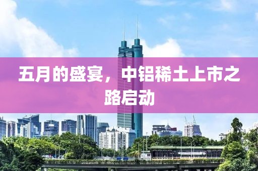 五月的盛宴，中铝稀土上市之路启动