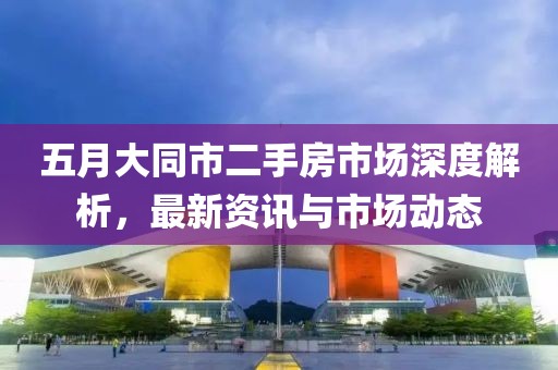 五月大同市二手房市场深度解析，最新资讯与市场动态