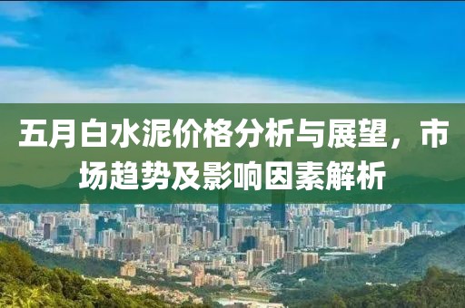 五月白水泥价格分析与展望，市场趋势及影响因素解析