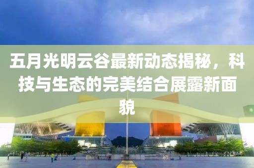 五月光明云谷最新动态揭秘，科技与生态的完美结合展露新面貌