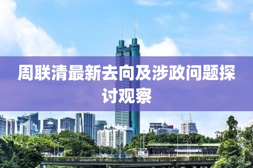 周联清最新去向及涉政问题探讨观察