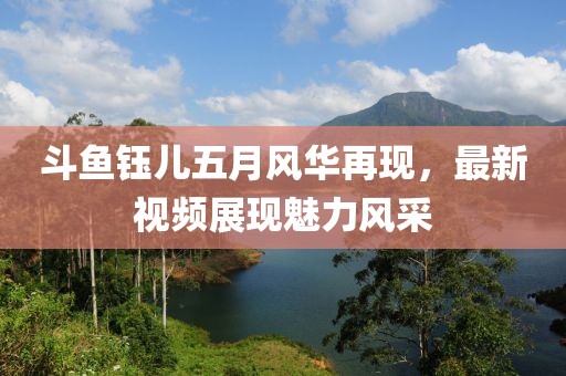 斗鱼钰儿五月风华再现，最新视频展现魅力风采