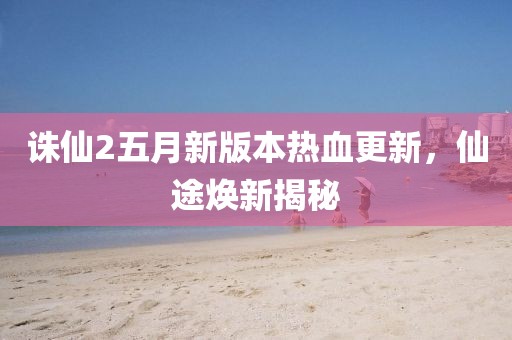 诛仙2五月新版本热血更新，仙途焕新揭秘