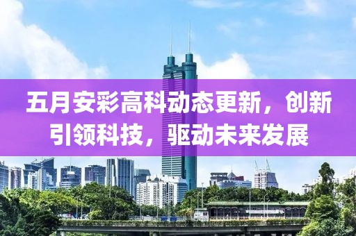 五月安彩高科动态更新，创新引领科技，驱动未来发展