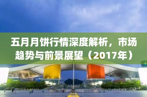 五月月饼行情深度解析，市场趋势与前景展望（2017年）