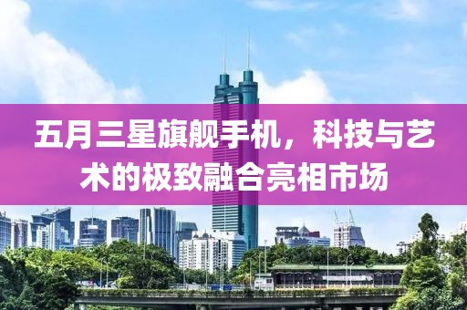 五月三星旗舰手机，科技与艺术的极致融合亮相市场