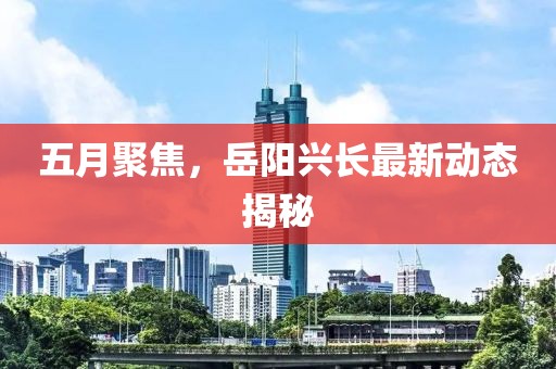五月聚焦，岳阳兴长最新动态揭秘