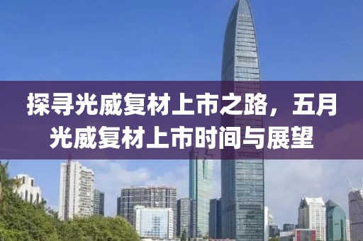 探寻光威复材上市之路，五月光威复材上市时间与展望