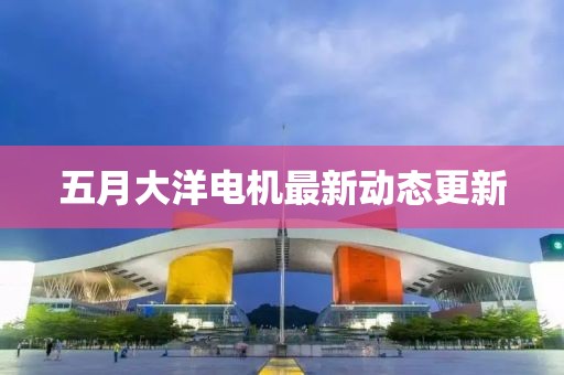 五月大洋电机最新动态更新