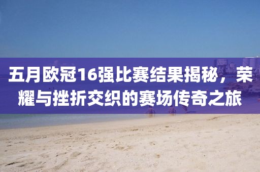 五月欧冠16强比赛结果揭秘，荣耀与挫折交织的赛场传奇之旅