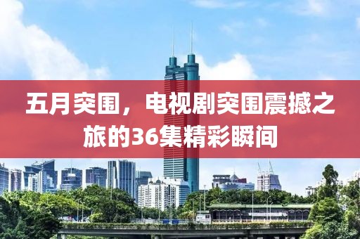 五月突围，电视剧突围震撼之旅的36集精彩瞬间