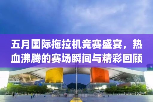 五月国际拖拉机竞赛盛宴，热血沸腾的赛场瞬间与精彩回顾