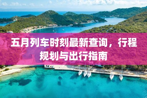 五月列车时刻最新查询，行程规划与出行指南